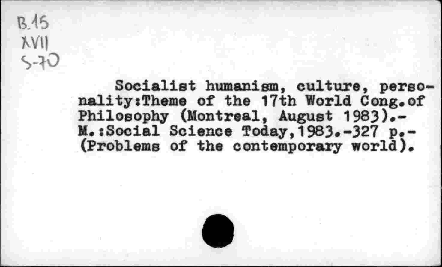 ﻿XVII
S40
Socialist humanism, culture, personality :Theme of the 17th World Cong.of Philosophy (Montreal, August 1983).-M. sSocial Science Today,1983*-327 p.-(Problems of the contemporary world).